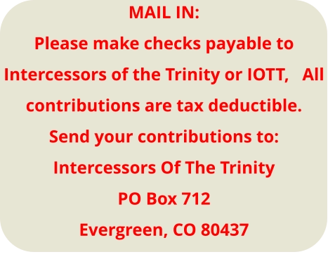 MAIL IN: Please make checks payable to Intercessors of the Trinity or IOTT,   All contributions are tax deductible. Send your contributions to: Intercessors Of The Trinity PO Box 712 Evergreen, CO 80437