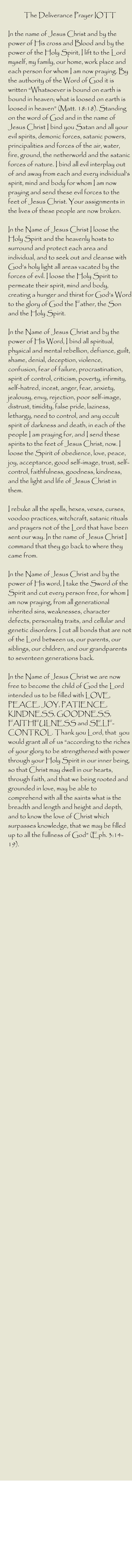 The Deliverance Prayer IOTT  In the name of Jesus Christ and by the power of His cross and Blood and by the power of the Holy Spirit, I lift to the Lord myself, my family, our home, work place and each person for whom I am now praying. By the authority of the Word of God it is written “Whatsoever is bound on earth is bound in heaven; what is loosed on earth is loosed in heaven” (Matt. 18:18). Standing on the word of God and in the name of Jesus Christ I bind you Satan and all your evil spirits, demonic forces, satanic powers, principalities and forces of the air, water, fire, ground, the netherworld and the satanic forces of nature. I bind all evil interplay out of and away from each and every individual’s spirit, mind and body for whom I am now praying and send these evil forces to the feet of Jesus Christ. Your assignments in the lives of these people are now broken.  In the Name of Jesus Christ I loose the Holy Spirit and the heavenly hosts to surround and protect each area and individual, and to seek out and cleanse with God’s holy light all areas vacated by the forces of evil. I loose the Holy Spirit to permeate their spirit, mind and body, creating a hunger and thirst for God’s Word to the glory of God the Father, the Son and the Holy Spirit.  In the Name of Jesus Christ and by the power of His Word, I bind all spiritual, physical and mental rebellion, defiance, guilt, shame, denial, deception, violence, confusion, fear of failure, procrastination, spirit of control, criticism, poverty, infirmity, self-hatred, incest, anger, fear, anxiety, jealousy, envy, rejection, poor self-image, distrust, timidity, false pride, laziness, lethargy, need to control, and any occult spirit of darkness and death, in each of the people I am praying for, and I send these spirits to the feet of Jesus Christ, now. I loose the Spirit of obedience, love, peace, joy, acceptance, good self-image, trust, self-control, faithfulness, goodness, kindness, and the light and life of Jesus Christ in them.  I rebuke all the spells, hexes, vexes, curses, voodoo practices, witchcraft, satanic rituals and prayers not of the Lord that have been sent our way. In the name of Jesus Christ I command that they go back to where they came from.  In the Name of Jesus Christ and by the power of His word, I take the Sword of the Spirit and cut every person free, for whom I am now praying, from all generational inherited sins, weaknesses, character defects, personality traits, and cellular and genetic disorders. I cut all bonds that are not of the Lord between us, our parents, our siblings, our children, and our grandparents to seventeen generations back.  In the Name of Jesus Christ we are now free to become the child of God the Lord intended us to be filled with LOVE, PEACE, JOY, PATIENCE, KINDNESS, GOODNESS, FAITHFULNESS and SELF-CONTROL. Thank you Lord, that  you would grant all of us “according to the riches of your glory to be strengthened with power through your Holy Spirit in our inner being, so that Christ may dwell in our hearts, through faith, and that we being rooted and grounded in love, may be able to comprehend with all the saints what is the breadth and length and height and depth, and to know the love of Christ which surpasses knowledge, that we may be filled up to all the fullness of God” (Eph. 3:14-19).