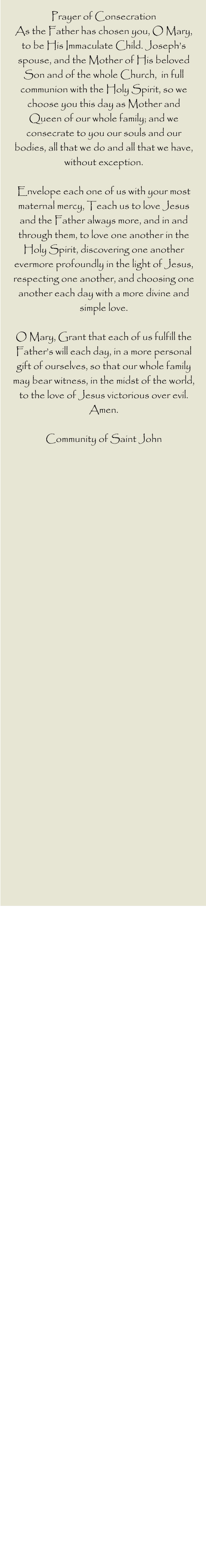 Prayer of Consecration  As the Father has chosen you, O Mary, to be His Immaculate Child. Joseph’s spouse, and the Mother of His beloved Son and of the whole Church,  in full communion with the Holy Spirit, so we choose you this day as Mother and  Queen of our whole family; and we consecrate to you our souls and our bodies, all that we do and all that we have, without exception.   Envelope each one of us with your most maternal mercy, Teach us to love Jesus and the Father always more, and in and through them, to love one another in the Holy Spirit, discovering one another evermore profoundly in the light of Jesus, respecting one another, and choosing one another each day with a more divine and simple love.   O Mary, Grant that each of us fulfill the Father’s will each day, in a more personal gift of ourselves, so that our whole family may bear witness, in the midst of the world, to the love of Jesus victorious over evil.   Amen.   Community of Saint John