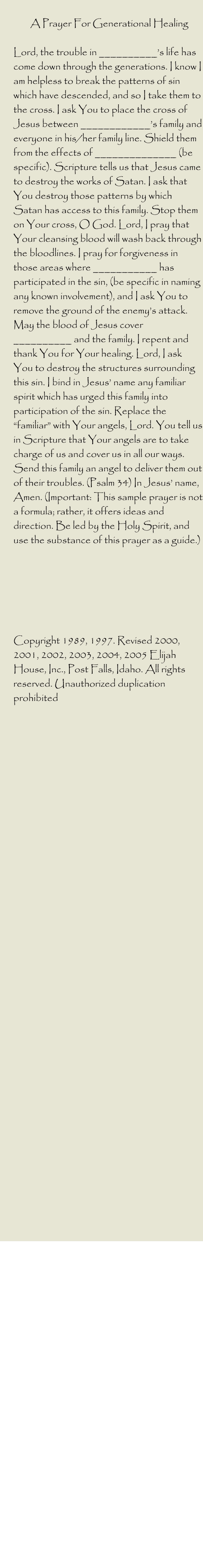 A Prayer For Generational Healing   Lord, the trouble in __________’s life has come down through the generations. I know I am helpless to break the patterns of sin which have descended, and so I take them to the cross. I ask You to place the cross of Jesus between ____________’s family and everyone in his/her family line. Shield them from the effects of ______________ (be specific). Scripture tells us that Jesus came to destroy the works of Satan. I ask that You destroy those patterns by which Satan has access to this family. Stop them on Your cross, O God. Lord, I pray that Your cleansing blood will wash back through the bloodlines. I pray for forgiveness in those areas where ___________ has participated in the sin, (be specific in naming any known involvement), and I ask You to remove the ground of the enemy’s attack. May the blood of Jesus cover __________ and the family. I repent and thank You for Your healing. Lord, I ask You to destroy the structures surrounding this sin. I bind in Jesus’ name any familiar spirit which has urged this family into participation of the sin. Replace the “familiar” with Your angels, Lord. You tell us in Scripture that Your angels are to take charge of us and cover us in all our ways. Send this family an angel to deliver them out of their troubles. (Psalm 34) In Jesus’ name, Amen. (Important: This sample prayer is not a formula; rather, it offers ideas and direction. Be led by the Holy Spirit, and use the substance of this prayer as a guide.)        Copyright 1989, 1997. Revised 2000, 2001, 2002, 2003, 2004, 2005 Elijah House, Inc., Post Falls, Idaho. All rights reserved. Unauthorized duplication prohibited