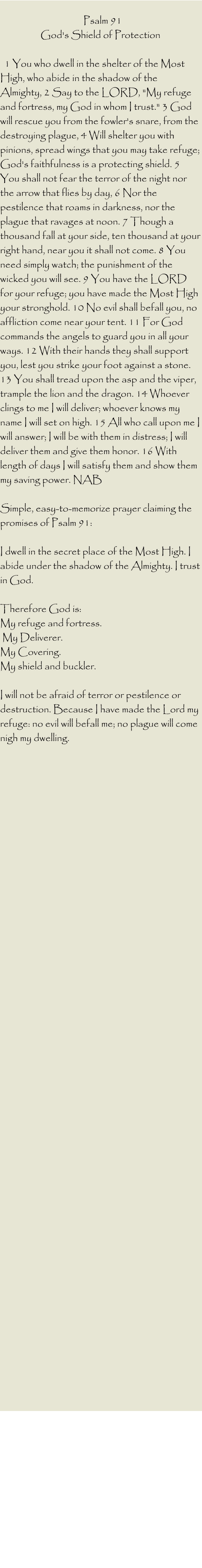 Psalm 91  God's Shield of Protection     1 You who dwell in the shelter of the Most High, who abide in the shadow of the Almighty, 2 Say to the LORD, "My refuge and fortress, my God in whom I trust." 3 God will rescue you from the fowler's snare, from the destroying plague, 4 Will shelter you with pinions, spread wings that you may take refuge; God's faithfulness is a protecting shield. 5 You shall not fear the terror of the night nor the arrow that flies by day, 6 Nor the pestilence that roams in darkness, nor the plague that ravages at noon. 7 Though a thousand fall at your side, ten thousand at your right hand, near you it shall not come. 8 You need simply watch; the punishment of the wicked you will see. 9 You have the LORD for your refuge; you have made the Most High your stronghold. 10 No evil shall befall you, no affliction come near your tent. 11 For God commands the angels to guard you in all your ways. 12 With their hands they shall support you, lest you strike your foot against a stone. 13 You shall tread upon the asp and the viper, trample the lion and the dragon. 14 Whoever clings to me I will deliver; whoever knows my name I will set on high. 15 All who call upon me I will answer; I will be with them in distress; I will deliver them and give them honor. 16 With length of days I will satisfy them and show them my saving power. NAB   Simple, easy-to-memorize prayer claiming the promises of Psalm 91:   I dwell in the secret place of the Most High. I abide under the shadow of the Almighty. I trust in God.   Therefore God is:  My refuge and fortress.  My Deliverer.  My Covering.  My shield and buckler.   I will not be afraid of terror or pestilence or destruction. Because I have made the Lord my refuge: no evil will befall me; no plague will come nigh my dwelling.