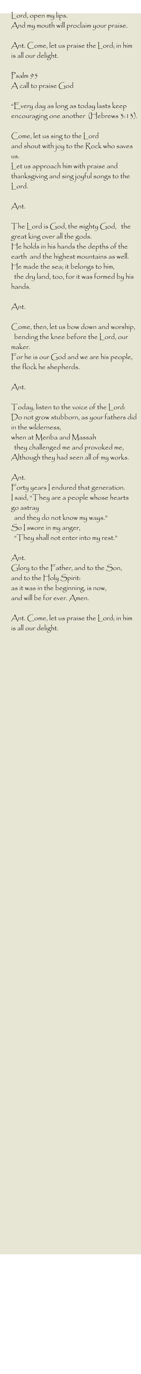 Lord, open my lips. And my mouth will proclaim your praise.  Ant. Come, let us praise the Lord; in him is all our delight.  Psalm 95 A call to praise God  “Every day as long as today lasts keep encouraging one another  (Hebrews 3:13).  Come, let us sing to the Lord  and shout with joy to the Rock who saves us. Let us approach him with praise and thanksgiving and sing joyful songs to the Lord.  Ant.   The Lord is God, the mighty God,   the great king over all the gods. He holds in his hands the depths of the earth  and the highest mountains as well. He made the sea; it belongs to him,    the dry land, too, for it was formed by his hands.  Ant.   Come, then, let us bow down and worship,    bending the knee before the Lord, our maker. For he is our God and we are his people, the flock he shepherds.  Ant.   Today, listen to the voice of the Lord: Do not grow stubborn, as your fathers did   in the wilderness,  when at Meriba and Massah   they challenged me and provoked me,  Although they had seen all of my works.  Ant.  Forty years I endured that generation.  I said, “They are a people whose hearts go astray   and they do not know my ways.” So I swore in my anger,    “They shall not enter into my rest.”  Ant.  Glory to the Father, and to the Son,  and to the Holy Spirit: as it was in the beginning, is now,  and will be for ever. Amen.  Ant. Come, let us praise the Lord; in him is all our delight.