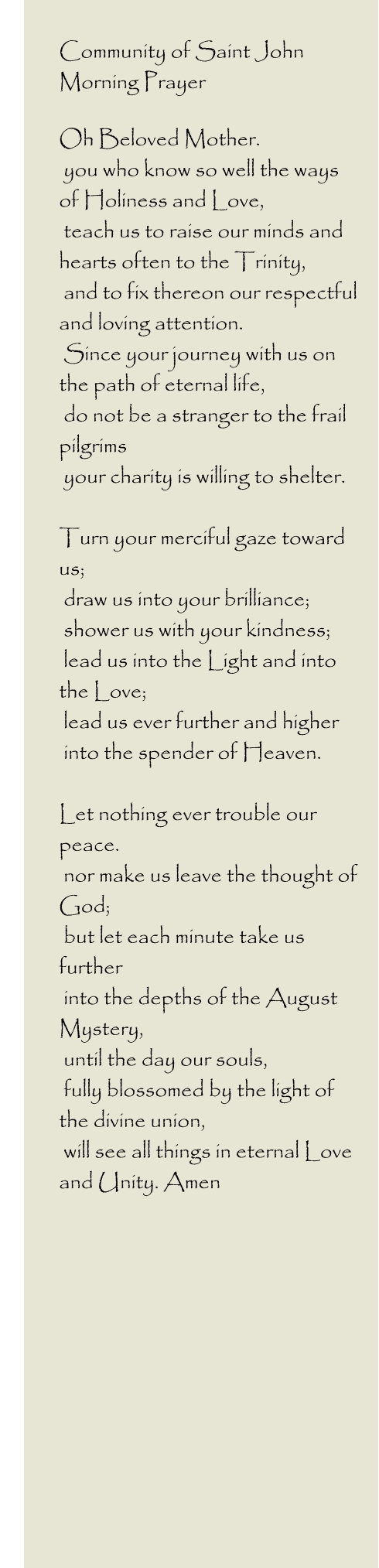 Community of Saint John         Morning Prayer  Oh Beloved Mother.  you who know so well the ways of Holiness and Love,  teach us to raise our minds and hearts often to the Trinity,  and to fix thereon our respectful and loving attention.  Since your journey with us on the path of eternal life,  do not be a stranger to the frail pilgrims  your charity is willing to shelter.  Turn your merciful gaze toward us;  draw us into your brilliance;  shower us with your kindness;  lead us into the Light and into the Love;  lead us ever further and higher  into the spender of Heaven.  Let nothing ever trouble our peace.  nor make us leave the thought of God;  but let each minute take us further  into the depths of the August Mystery,  until the day our souls,  fully blossomed by the light of the divine union,  will see all things in eternal Love and Unity. Amen