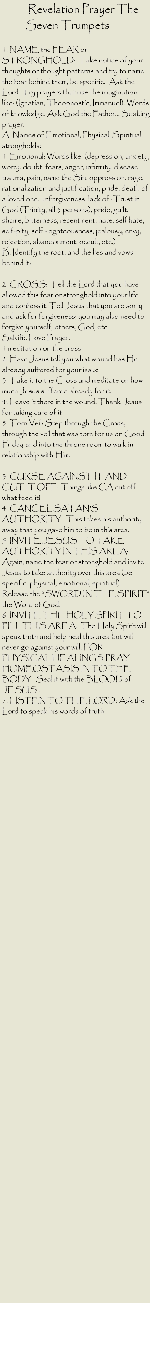 Revelation Prayer The Seven Trumpets   1. NAME the FEAR or STRONGHOLD:  Take notice of your thoughts or thought patterns and try to name the fear behind them, be specific.  Ask the Lord. Try prayers that use the imagination like: (Ignatian, Theophostic, Immanuel). Words of knowledge. Ask God the Father… Soaking prayer.  A. Names of Emotional, Physical, Spiritual strongholds:  1. Emotional: Words like: (depression, anxiety, worry, doubt, fears, anger, infirmity, disease, trauma, pain, name the Sin, oppression, rage, rationalization and justification, pride, death of a loved one, unforgiveness, lack of -Trust in God (Trinity; all 3 persons), pride, guilt, shame, bitterness, resentment, hate, self hate, self-pity, self –righteousness, jealousy, envy, rejection, abandonment, occult, etc.)  B. Identify the root, and the lies and vows behind it:   2. CROSS:  Tell the Lord that you have allowed this fear or stronghold into your life and confess it. Tell Jesus that you are sorry and ask for forgiveness; you may also need to forgive yourself, others, God, etc.  Salvific Love Prayer:  1.meditation on the cross  2. Have Jesus tell you what wound has He already suffered for your issue  3. Take it to the Cross and meditate on how much Jesus suffered already for it.  4. Leave it there in the wound: Thank Jesus for taking care of it  5. Torn Veil: Step through the Cross, through the veil that was torn for us on Good Friday and into the throne room to walk in relationship with Him.   3. CURSE AGAINST IT AND CUT IT OFF:  Things like CA cut off what feed it!  4. CANCEL SATAN’S AUTHORITY:  This takes his authority away that you gave him to be in this area.  5. INVITE JESUS TO TAKE AUTHORITY IN THIS AREA:  Again, name the fear or stronghold and invite Jesus to take authority over this area (be specific, physical, emotional, spiritual).  Release the “SWORD IN THE SPIRIT” the Word of God.  6. INVITE THE HOLY SPIRIT TO FILL THIS AREA:  The Holy Spirit will speak truth and help heal this area but will never go against your will. FOR PHYSICAL HEALINGS PRAY HOMEOSTASIS IN TO THE BODY.  Seal it with the BLOOD of JESUS !  7. LISTEN TO THE LORD: Ask the Lord to speak his words of truth