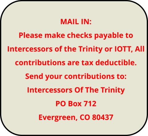 MAIL IN: Please make checks payable to Intercessors of the Trinity or IOTT, All contributions are tax deductible. Send your contributions to: Intercessors Of The Trinity PO Box 712 Evergreen, CO 80437